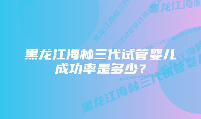 黑龙江海林三代试管婴儿成功率是多少？