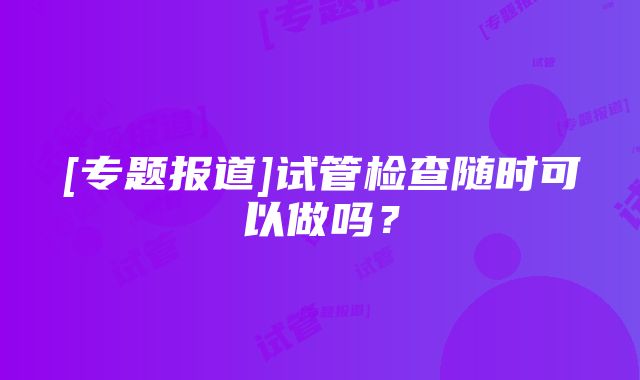 [专题报道]试管检查随时可以做吗？