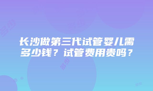 长沙做第三代试管婴儿需多少钱？试管费用贵吗？