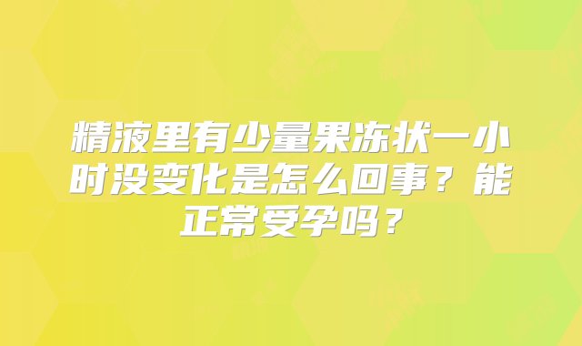 精液里有少量果冻状一小时没变化是怎么回事？能正常受孕吗？