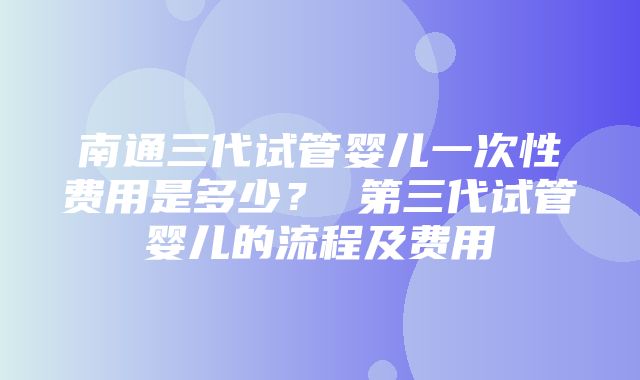 南通三代试管婴儿一次性费用是多少？ 第三代试管婴儿的流程及费用