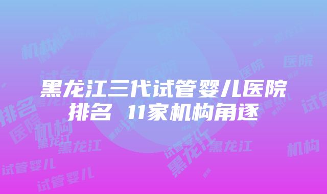 黑龙江三代试管婴儿医院排名 11家机构角逐