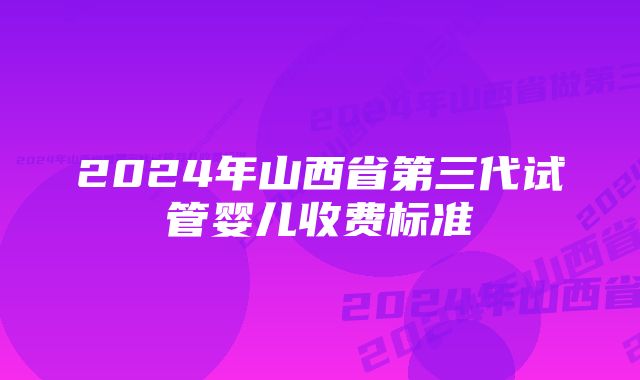 2024年山西省第三代试管婴儿收费标准