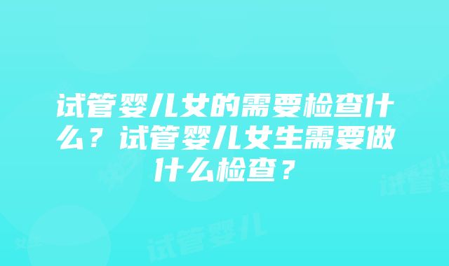 试管婴儿女的需要检查什么？试管婴儿女生需要做什么检查？