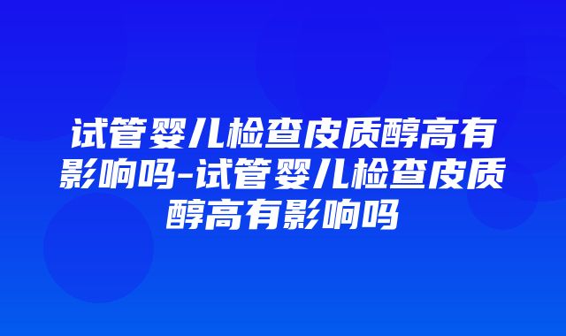 试管婴儿检查皮质醇高有影响吗-试管婴儿检查皮质醇高有影响吗