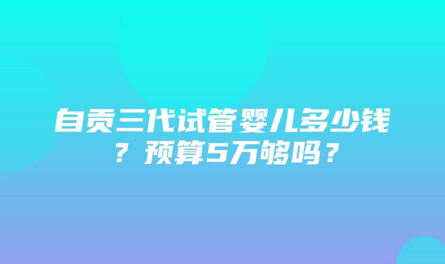 自贡三代试管婴儿多少钱？预算5万够吗？