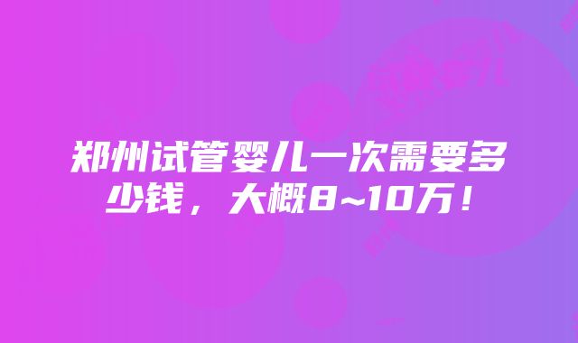 郑州试管婴儿一次需要多少钱，大概8~10万！