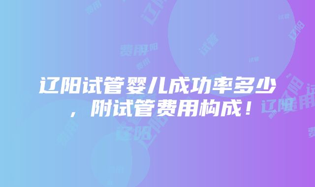 辽阳试管婴儿成功率多少，附试管费用构成！