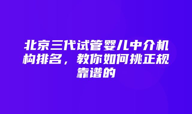 北京三代试管婴儿中介机构排名，教你如何挑正规靠谱的