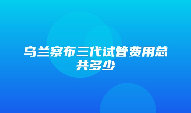 乌兰察布三代试管费用总共多少