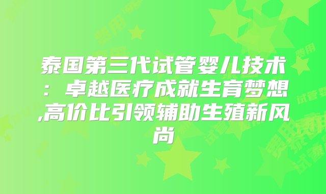 泰国第三代试管婴儿技术：卓越医疗成就生育梦想,高价比引领辅助生殖新风尚