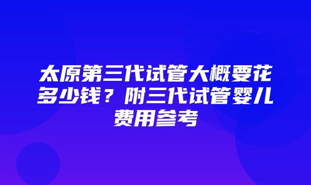 太原第三代试管大概要花多少钱？附三代试管婴儿费用参考