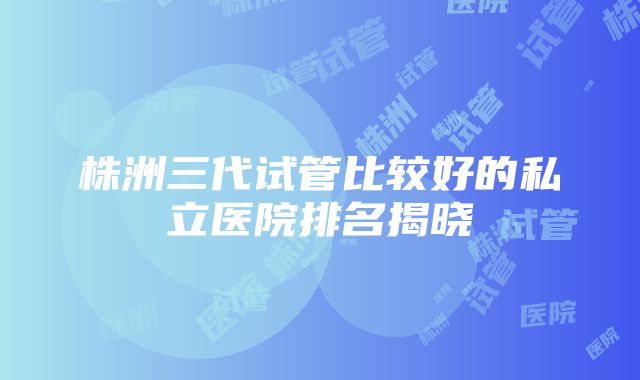 株洲三代试管比较好的私立医院排名揭晓