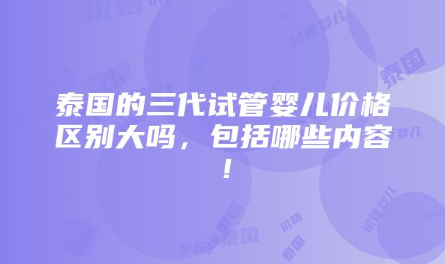 泰国的三代试管婴儿价格区别大吗，包括哪些内容！