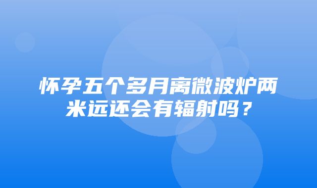 怀孕五个多月离微波炉两米远还会有辐射吗？