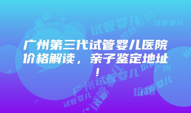 广州第三代试管婴儿医院价格解读，亲子鉴定地址！