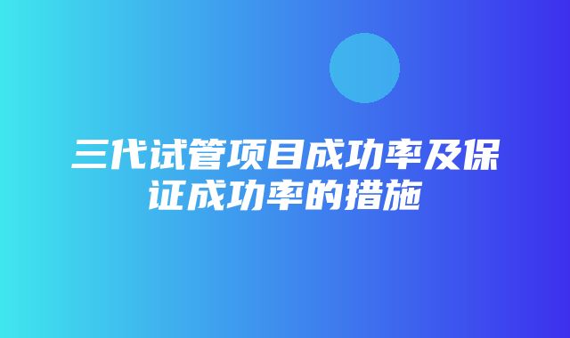 三代试管项目成功率及保证成功率的措施