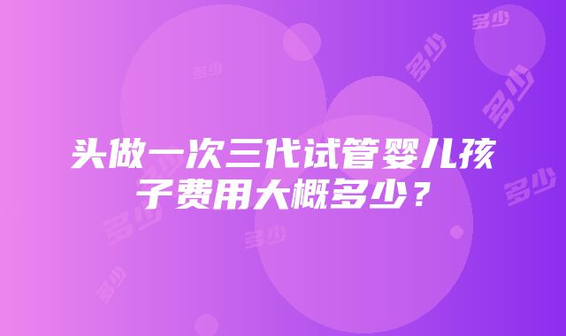 头做一次三代试管婴儿孩子费用大概多少？