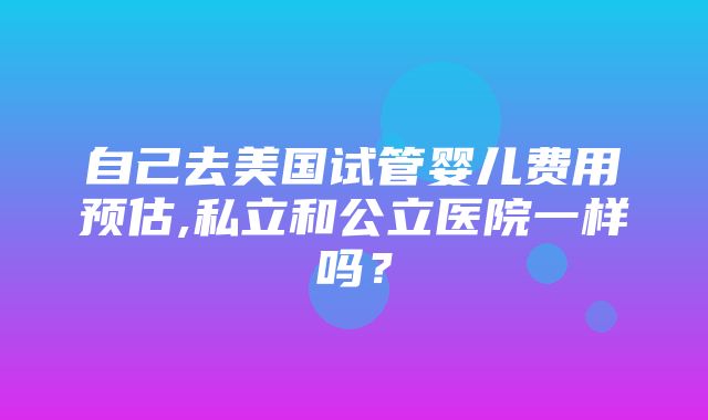 自己去美国试管婴儿费用预估,私立和公立医院一样吗？