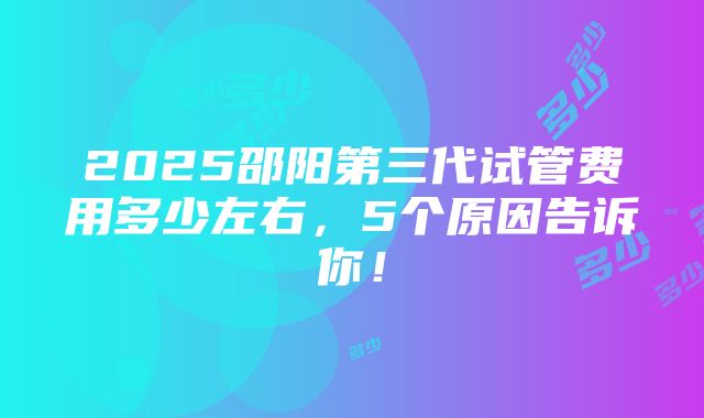 2025邵阳第三代试管费用多少左右，5个原因告诉你！