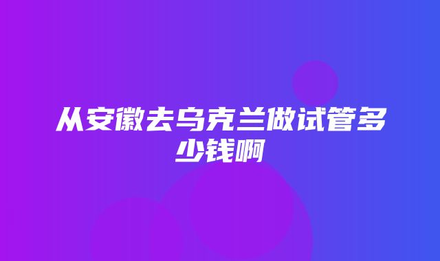 从安徽去乌克兰做试管多少钱啊