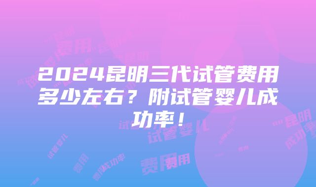 2024昆明三代试管费用多少左右？附试管婴儿成功率！