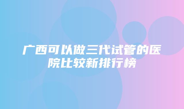 广西可以做三代试管的医院比较新排行榜