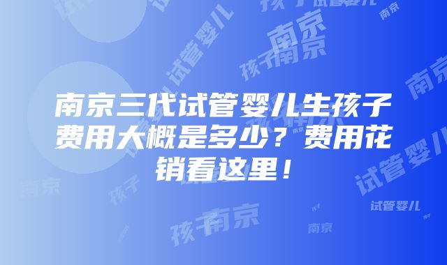 南京三代试管婴儿生孩子费用大概是多少？费用花销看这里！