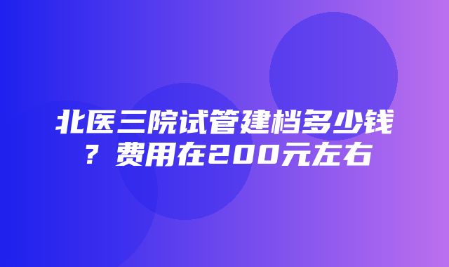 北医三院试管建档多少钱？费用在200元左右