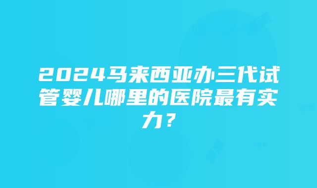 2024马来西亚办三代试管婴儿哪里的医院最有实力？