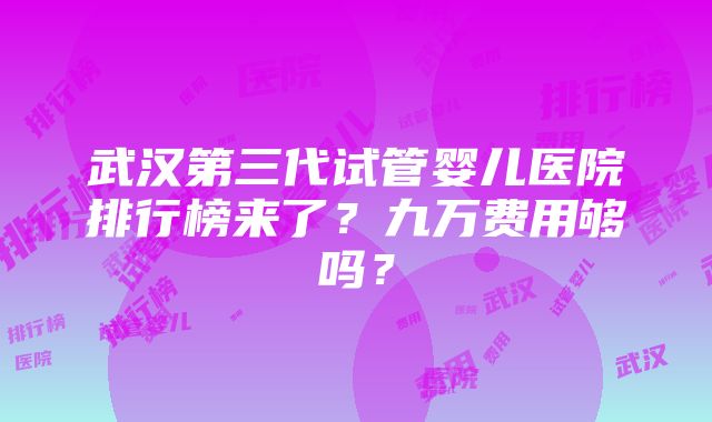 武汉第三代试管婴儿医院排行榜来了？九万费用够吗？