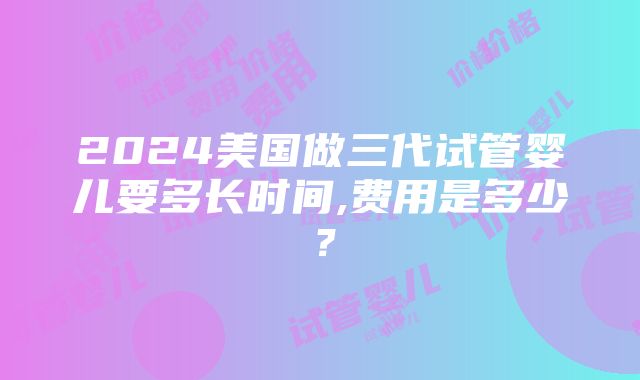 2024美国做三代试管婴儿要多长时间,费用是多少？