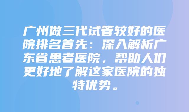 广州做三代试管较好的医院排名首先：深入解析广东省患者医院，帮助人们更好地了解这家医院的独特优势。