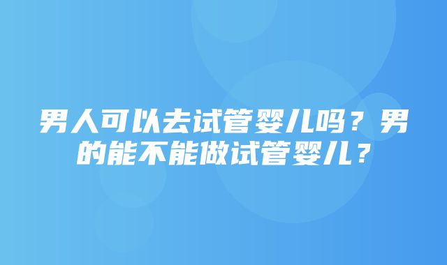 男人可以去试管婴儿吗？男的能不能做试管婴儿？