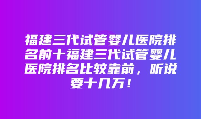 福建三代试管婴儿医院排名前十福建三代试管婴儿医院排名比较靠前，听说要十几万！