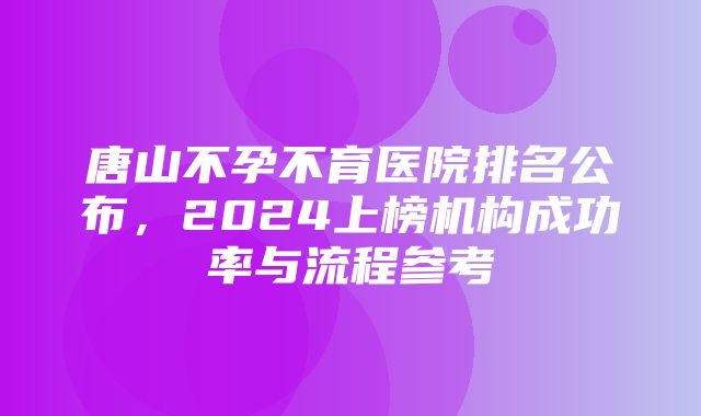 唐山不孕不育医院排名公布，2024上榜机构成功率与流程参考