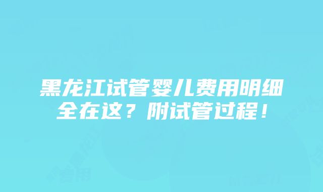 黑龙江试管婴儿费用明细全在这？附试管过程！