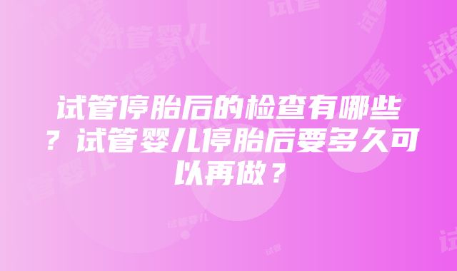 试管停胎后的检查有哪些？试管婴儿停胎后要多久可以再做？