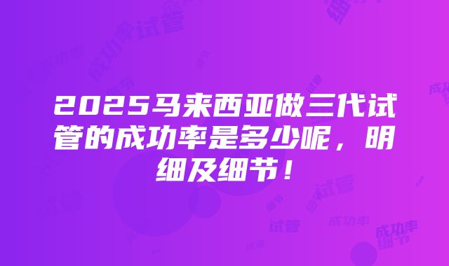 2025马来西亚做三代试管的成功率是多少呢，明细及细节！