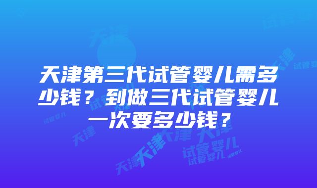 天津第三代试管婴儿需多少钱？到做三代试管婴儿一次要多少钱？