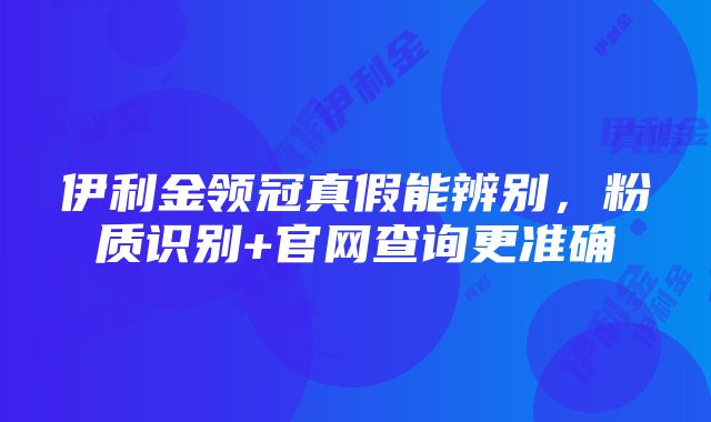 伊利金领冠真假能辨别，粉质识别+官网查询更准确