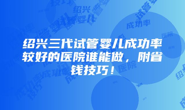 绍兴三代试管婴儿成功率较好的医院谁能做，附省钱技巧！