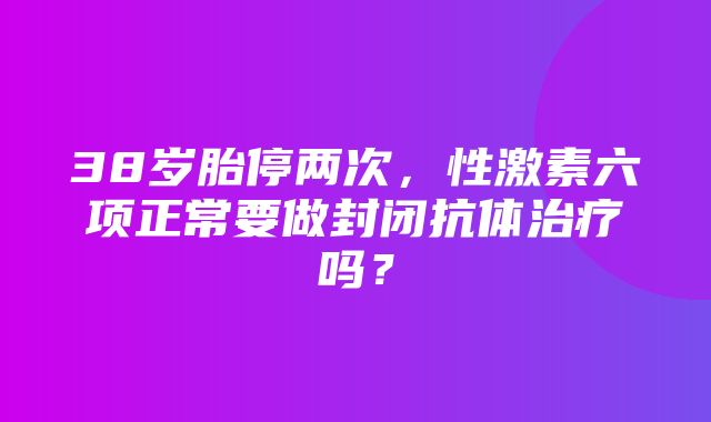 38岁胎停两次，性激素六项正常要做封闭抗体治疗吗？