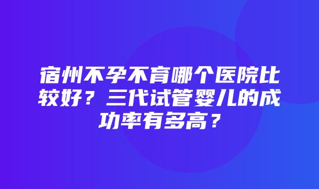 宿州不孕不育哪个医院比较好？三代试管婴儿的成功率有多高？