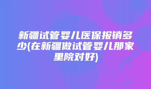 新疆试管婴儿医保报销多少(在新疆做试管婴儿那家里院对好)