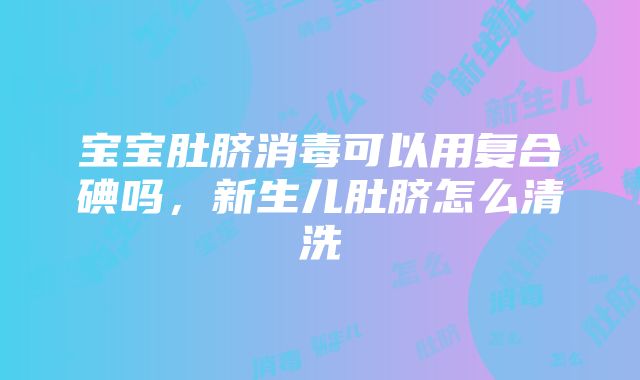 宝宝肚脐消毒可以用复合碘吗，新生儿肚脐怎么清洗