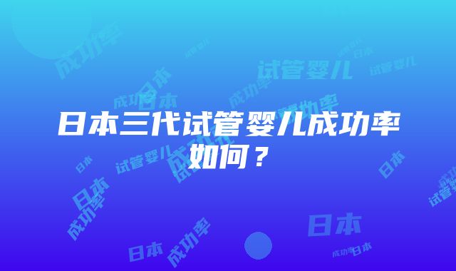 日本三代试管婴儿成功率如何？