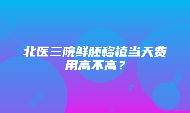 北医三院鲜胚移植当天费用高不高？