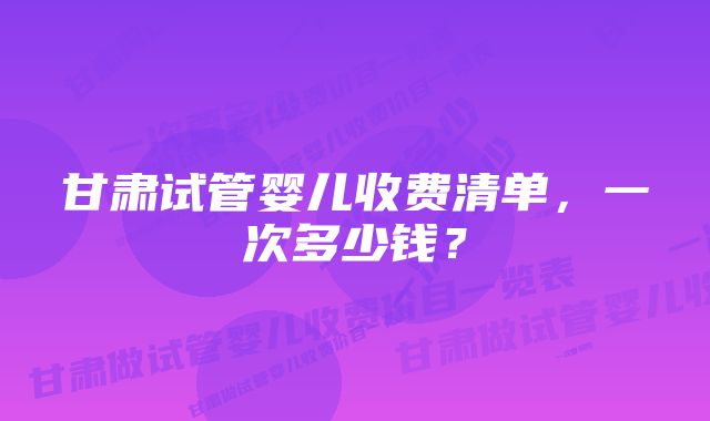 甘肃试管婴儿收费清单，一次多少钱？