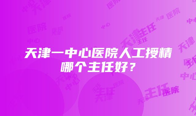 天津一中心医院人工授精哪个主任好？